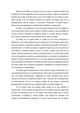 Marcy fue al edificio en el que vivía su ex novio y le pidió al portero que
lo llamara. El chico respondió que no quería que subiera, y Nancy se quedó tan
turbada que le dijo al portero que no se iría sin hablar con el hombre a quien
había venido a ver. El portero amenazó con llamar a la policía, pero en su
desesperación, ella se resistía a marcharse. Finalmente, la policía llegó y
Marcy tuvo que desaparecer, terriblemente humillada y avergonzada.
El dolor y la humillación en los tres casos expuestos son muy lógicos y
no tan fuera de lo común como creemos. Muchas mujeres, incluso aquellas de
las que nunca lo hubiéramos imaginado debido a su éxito, fama y/o belleza,
han vivido la situación por la que pasaron Marcy, Nancy y Sheila.
El hecho de no querer llamar a nuestro ex de forma compulsiva o
aferrarnos a él cuando sabemos que la relación se ha terminado puede servir
para enmascarar o anestesiar nuestros sentimientos de soledad, sufrimiento y
profundo dolor. Lo mismo se aplica a aquellas mujeres que se encuentran en
una relación o amistad nuevas y temen no volver a saber nunca más de su
pareja. Cuando empezamos a llamar compulsivamente a un hombre por miedo
a que nos abandone, puede que experimentemos una subida de adrenalina al
pensar en verle o simplemente en oír su voz, pero debemos ser conscientes de
que esta subida es temporal. El verdadero camino hacia una libertad emocional
es sentir el dolor de su ausencia y analizarlo y trabajarlo por nosotras mismas o
con la ayuda de un especialista.
Si existe alguna esperanza de que la relación pueda recuperarse, o lo
que realmente queremos es mantenerla tal y como está, es importante recordar
que una actitud desesperada y agobiante es motivo suficiente para que la
mayoría de hombres se distancien todavía más. Este tipo de comportamiento
te hace aparecer como si te creyeras indigna de ser amada y estuvieras
agradecida por el hecho de que cualquier hombre se hubiera fijado en ti.
Si un hombre tiene sus propias ideas acerca de lo que significa el
compromiso, el que nosotras le agobiemos con nuestras continuas exigencias
de que nos demuestre que no nos dejará, sólo puede hacer que se sienta
coaccionado y sometido a mucha presión. Una actitud así, además, nos
muestra emocionalmente deseosas, lo cual le hará sentirse con la eterna
 