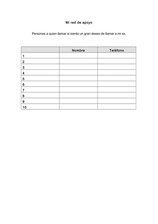 Mi red de apoyo
Personas a quien llamar si siento un gran deseo de llamar a mi ex.
Nombre Teléfono
1
2
3
4
5
6
7
8
9
10
 