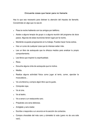 Cincuenta cosas que hacer para no llamarle
Haz lo que sea necesario para distraer tu atención del impulso de llamarle.
Concéntrate en algo que no sea él.
♦ Pasa la noche hablando con tus amigos por teléfono.
♦ Asiste a alguna terapia de grupo o a alguna reunión del programa de doce
pasos. Algunas de estas reuniones tienen lugar por la noche.
♦ Manténte ocupada progresando en tu trabajo. Puedes hacer horas extras.
♦ Haz un curso de cualquier cosa que te interese saber más.
♦ Lee un libro de autoayuda que te ofrezca medios para analizar tu propio
comportamiento.
♦ Lee libros que inspiren tu espiritualidad.
♦ Reza.
♦ Escucha alguna cinta de autoayuda que te motive.
♦ Medita.
♦ Realiza alguna actividad física como jugar al tenis, correr, ejercitar la
musculatura…
♦ Ve a la librería y compra algún libro que te guste.
♦ Cómprate ropa.
♦ Ve al cine.
♦ Ve al teatro.
♦ Ve a cenar a un restaurante caro.
♦ Prepárate una cena deliciosa.
♦ Arréglate y sal a bailar.
♦ Escribe o responde a un anuncio en la sección de contactos.
♦ Compra chocolate del más caro y cómetelo tú sola (¡pero no de una sola
vez!).
 