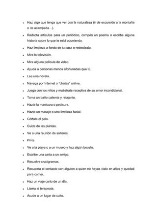 ♦ Haz algo que tenga que ver con la naturaleza (ir de excursión a la montaña
o de acampada…).
♦ Redacta artículos para un periódico, compón un poema o escribe alguna
historia sobre lo que te está ocurriendo.
♦ Haz limpieza a fondo de tu casa o redecórala.
♦ Mira la televisión.
♦ Mira alguna película de video.
♦ Ayuda a personas menos afortunadas que tú.
♦ Lee una novela.
♦ Navega por Internet o “chatea” online.
♦ Juega con los niños y muéstrate receptiva de su amor incondicional.
♦ Toma un baño caliente y relajante.
♦ Hazte la manicura o pedicura.
♦ Hazte un masaje o una limpieza facial.
♦ Córtate el pelo.
♦ Cuida de las plantas.
♦ Ve a una reunión de solteros.
♦ Pinta.
♦ Ve a la playa o a un museo y haz algún boceto.
♦ Escribe una carta a un amigo.
♦ Resuelve crucigramas.
♦ Recupera el contacto con alguien a quien no hayas visto en años y quedad
para comer.
♦ Haz un viaje corto de un día.
♦ Llama al terapeuta.
♦ Acude a un lugar de culto.
 