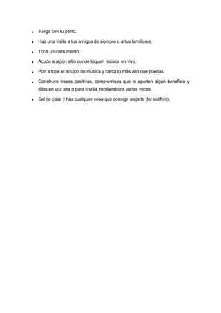 ♦ Juega con tu perro.
♦ Haz una visita a tus amigos de siempre o a tus familiares.
♦ Toca un instrumento.
♦ Acude a algún sitio donde toquen música en vivo.
♦ Pon a tope el equipo de música y canta lo más alto que puedas.
♦ Construye frases positivas, compromisos que te aporten algún beneficio y
dilos en voz alta o para ti sola, repitiéndolos varias veces.
♦ Sal de casa y haz cualquier cosa que consiga alejarte del teléfono.
 