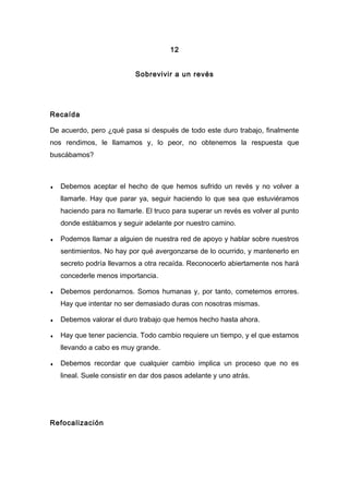 12
Sobrevivir a un revés
Recaída
De acuerdo, pero ¿qué pasa si después de todo este duro trabajo, finalmente
nos rendimos, le llamamos y, lo peor, no obtenemos la respuesta que
buscábamos?
♦ Debemos aceptar el hecho de que hemos sufrido un revés y no volver a
llamarle. Hay que parar ya, seguir haciendo lo que sea que estuviéramos
haciendo para no llamarle. El truco para superar un revés es volver al punto
donde estábamos y seguir adelante por nuestro camino.
♦ Podemos llamar a alguien de nuestra red de apoyo y hablar sobre nuestros
sentimientos. No hay por qué avergonzarse de lo ocurrido, y mantenerlo en
secreto podría llevarnos a otra recaída. Reconocerlo abiertamente nos hará
concederle menos importancia.
♦ Debemos perdonarnos. Somos humanas y, por tanto, cometemos errores.
Hay que intentar no ser demasiado duras con nosotras mismas.
♦ Debemos valorar el duro trabajo que hemos hecho hasta ahora.
♦ Hay que tener paciencia. Todo cambio requiere un tiempo, y el que estamos
llevando a cabo es muy grande.
♦ Debemos recordar que cualquier cambio implica un proceso que no es
lineal. Suele consistir en dar dos pasos adelante y uno atrás.
Refocalización
 