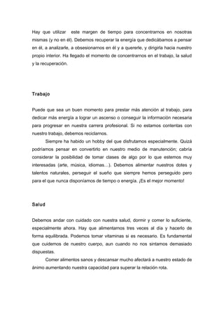 Hay que utilizar este margen de tiempo para concentrarnos en nosotras
mismas (y no en él). Debemos recuperar la energía que dedicábamos a pensar
en él, a analizarle, a obsesionarnos en él y a quererle, y dirigirla hacia nuestro
propio interior. Ha llegado el momento de concentrarnos en el trabajo, la salud
y la recuperación.
Trabajo
Puede que sea un buen momento para prestar más atención al trabajo, para
dedicar más energía a lograr un ascenso o conseguir la información necesaria
para progresar en nuestra carrera profesional. Si no estamos contentas con
nuestro trabajo, debemos reciclarnos.
Siempre ha habido un hobby del que disfrutamos especialmente. Quizá
podríamos pensar en convertirlo en nuestro medio de manutención; cabría
considerar la posibilidad de tomar clases de algo por lo que estemos muy
interesadas (arte, música, idiomas…). Debemos alimentar nuestros dotes y
talentos naturales, perseguir el sueño que siempre hemos perseguido pero
para el que nunca disponíamos de tiempo o energía. ¡Es el mejor momento!
Salud
Debemos andar con cuidado con nuestra salud, dormir y comer lo suficiente,
especialmente ahora. Hay que alimentarnos tres veces al día y hacerlo de
forma equilibrada. Podemos tomar vitaminas si es necesario. Es fundamental
que cuidemos de nuestro cuerpo, aun cuando no nos sintamos demasiado
dispuestas.
Comer alimentos sanos y descansar mucho afectará a nuestro estado de
ánimo aumentando nuestra capacidad para superar la relación rota.
 