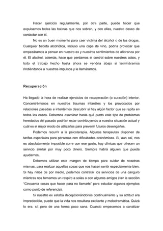 Hacer ejercicio regularmente, por otra parte, puede hacer que
expulsemos todas las toxinas que nos sobran, y con ellas, nuestro deseo de
contactar con él.
No es un buen momento para caer víctima del alcohol o de las drogas.
Cualquier bebida alcohólica, incluso una copa de vino, podría provocar que
empezáramos a pensar en nuestro ex y nuestros sentimientos de añoranza por
él. El alcohol, además, hace que perdamos el control sobre nuestros actos, y
todo el trabajo hecho hasta ahora se vendría abajo si termináramos
rindiéndonos a nuestros impulsos y le llamáramos.
Recuperación
Ha llegado la hora de realizar ejercicios de recuperación (o curación) interior.
Concentrémonos en nuestros traumas infantiles y los provocados por
relaciones pasadas e intentemos descubrir si hay algún factor que se repita en
todos los casos. Debemos examinar hasta qué punto este tipo de problemas
heredados del pasado podrían estar contribuyendo a nuestra situación actual y
cuál es el mejor modo de utilizarlos para prevenir futuros desengaños.
Podemos recurrir a la psicoterapia. Algunos terapeutas disponen de
tarifas especiales para personas con dificultades económicas. Si, aun así, nos
es absolutamente imposible corre con ese gasto, hay clínicas que ofrecen un
servicio similar por muy poco dinero. Siempre habrá alguien que pueda
ayudarnos.
Debemos utilizar este margen de tiempo para cuidar de nosotras
mismas, para realizar aquellas cosas que nos hacen sentir especialmente bien.
Si hay niños de por medio, podemos contratar los servicios de una canguro
mientras nos tomamos un respiro a solas o con algunos amigos (ver la sección
“Cincuenta cosas que hacer para no llamarle” para estudiar algunos ejemplos
como punto de referencia).
Si nuestro ex estaba decepcionándonos continuamente y su actitud era
impredecible, puede que la vida nos resultara excitante y melodramática. Quizá
lo era, sí, pero de una forma poco sana. Cuando empecemos a canalizar
 