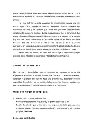 nuestra energía hacia nosotras mismas, lograremos una sensación de control
que antes no teníamos. La vida nos parecerá más manejable, más serena, más
plácida.
Hay que disfrutar de esta capacidad de control sobre nuestra vida por
mucho que pueda parecernos aburrida. Debemos intentar saborear los
momentos de paz y de quietud que antes nos pasaban desapercibidos
simplemente porque no existían. Nunca nos paramos a oler el perfume de las
rosas mientras estábamos concentradas en recuperar a nuestro ex. Y es que
hay muchas cosas interesantes en esta vida aparte de él. Llevar una vida
tranquila sin las constantes crisis que solían asolarnos puede
convertirse en una experiencia intensamente excitante por el solo hecho de que
dispondremos de suficiente tiempo y energía para disfrutar de tantas cosas.
Existe todo un mundo ahí fuera que no incluye a nuestro ex y que
aguarda a que nosotras lo exploremos y lo saboreemos al máximo.
Aprender de la experiencia
He conocido a demasiadas mujeres incapaces de aprender de su propia
experiencia. Repiten los mismos errores una y otra vez. Debemos aprender,
aprender y aprender para que no haya una próxima vez, desarrollar nuestra
capacidad de análisis y de percepción de las cosas. No debemos castigarnos
porque nuestra relación no terminara en matrimonio o en pareja.
Utiliza este margen de tiempo para
♦ Intentar descubrir qué es lo que falló.
♦ Reflexionar sobre lo que te gustaba y lo que no acerca de tu ex.
♦ Percibir la relación que tuviste como una experiencia de la que aprender,
como una lección. Después, supera esa lección, quédate con la información
y sigue adelante.
Lecciones espirituales
 