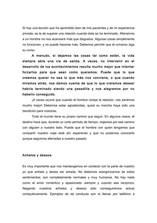 Si hay una lección que he aprendido bien de mis pacientes y de mi experiencia
privada, es la de superar una relación cuando ésta se ha terminado. Aferrarnos
a un hombre no nos acarreará más que disgustos. Algunas cosas simplemente
no funcionan, y no puede hacerse más. Debemos permitir que el universo siga
su curso.
A menudo, si dejamos las cosas tal como están, la vida
siempre abre una vía de salida. A veces, no intervenir en el
desarrollo de los acontecimientos resulta mucho mejor que intentar
forzarlos para que sean como queremos. Puede que lo que
creemos querer no sea lo que más nos conviene, o que cuando
miramos atrás, nos demos cuenta de que lo que creíamos desear
habría terminado siendo una pesadilla y nos alegremos por no
haberlo conseguido.
¡A veces ocurre que cuando el hombre rompe la relación, nos sentimos
mucho mejor! Debemos estar agradecidas, quizá su marcha haya sido una
bendición para nosotras.
Todo el mundo tiene su propio camino que seguir. En algunos casos, el
destino hace que, durante un corto período de tiempo, viajemos por ese camino
con alguien a nuestro lado. Puede que el hombre con quien tengamos que
compartir nuestro viaje esté ahí esperando y que no podamos conocerlo
porque seguimos aferradas a nuestro pasado.
Anhelos y deseos
Es muy importante que nos mantengamos en contacto con la parte de nuestro
yo que anhela y desea ser amada. No debemos avergonzarnos de estos
sentimientos; son completamente normales y muy humanos. No hay nada
como el amor romántico y apasionado siempre y cuando sea recíproco.
Negando nuestros anhelos y deseos sólo conseguiremos actuar
compulsivamente. Ejemplos de tal conducta son el llamar por teléfono a
 