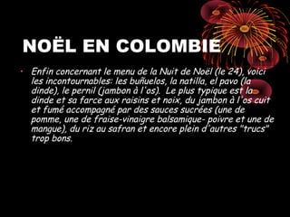 NOËL EN COLOMBIE
• Enfin concernant le menu de la Nuit de Noël (le 24), voici
  les incontournables: les buñuelos, la natilla, el pavo (la
  dinde), le pernil (jambon à l'os). Le plus typique est la
  dinde et sa farce aux raisins et noix, du jambon à l'os cuit
  et fumé accompagné par des sauces sucrées (une de
  pomme, une de fraise-vinaigre balsamique- poivre et une de
  mangue), du riz au safran et encore plein d'autres "trucs"
  trop bons.
 