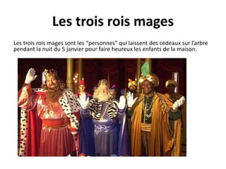 Les trois rois mages 
Les trois rois mages sont les “personnes” qui laissent des cedeaux sur l’arbre 
pendant la nuit du 5 janvier pour faire heureux les enfants de la maison. 
 