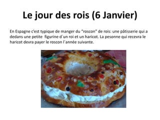Le jour des rois (6 Janvier) 
En Espagne c’est typique de manger du “roscon” de rois: une pâtisserie qui a 
dedans une petite figurine d´un roi et un haricot. La pesonne qui recevra le 
haricot devra payer le roscon l´année suivante. 
