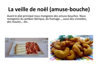 La veille de noël (amuse-bouche) 
Avant le plat principal nous mangeons des amuse-bouches. Nous 
mangeons du jambon ibérique, du fromage…, aussi des crevettes, 
des moules… etc. 
 