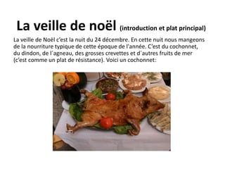 La veille de noël (introduction et plat principal) 
La veille de Noël c’est la nuit du 24 décembre. En cette nuit nous mangeons 
de la nourriture typique de cette époque de l'année. C’est du cochonnet, 
du dindon, de l´agneau, des grosses crevettes et d´autres fruits de mer 
(c’est comme un plat de résistance). Voici un cochonnet: 
 