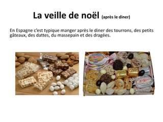 La veille de noël (après le diner) 
En Espagne c’est typique manger après le diner des tourrons, des petits 
gâteaux, des dattes, du massepain et des dragées. 
 