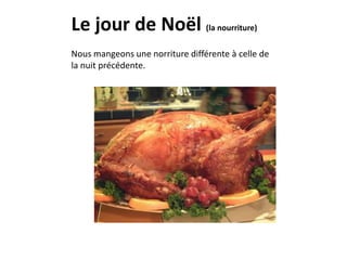 Le jour de Noël (la nourriture) 
Nous mangeons une norriture différente à celle de 
la nuit précédente. 
 