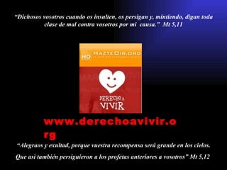 “ Dichosos vosotros cuando os insulten, os persigan y, mintiendo, digan toda clase de mal contra vosotros por mi  causa.”  Mt 5,11 “ Alegraos y exultad, porque vuestra recompensa será grande en los cielos. Que asì también persiguieron a los profetas anteriores a vosotros” Mt 5,12  www.derechoavivir.org   