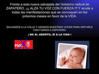 Frente a esta nueva salvajada del Gobierno radical de ZAPATERO, ¡¡¡ ALZA TU VOZ CON FUERZA !!! Y acude a todas las manifestaciones que se convoquen en los próximos meses en favor de la VIDA. SALGAMOS A LA CALLE Y UNAMOS NUESTRAS VOCES PARA GRITARLE CON FUERZA A ZAPATERO: ¡ NO AL ABORTO, SÍ A LA VIDA ! 