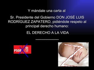 Y mándale una carta al  Sr. Presidente del Gobierno DON JOSÉ LUIS RODRÍGUEZ ZAPATERO, pidiéndole respeto al principal derecho humano: EL DERECHO A LA VIDA ------------------- 