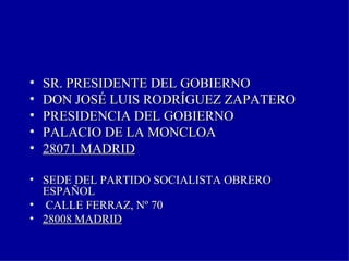 SR. PRESIDENTE DEL GOBIERNO  DON JOSÉ LUIS RODRÍGUEZ ZAPATERO PRESIDENCIA DEL GOBIERNO PALACIO DE LA MONCLOA 28071 MADRID SEDE DEL PARTIDO SOCIALISTA OBRERO ESPAÑOL CALLE FERRAZ, Nº 70  28008 MADRID 
