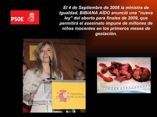 El 4 de Septiembre de 2008 la ministra de Igualdad, BIBIANA AÍDO anunció una "nueva ley" del aborto para finales de 2009, que permitirá el asesinato impune de millones de niños inocentes en los primeros meses de gestación . 