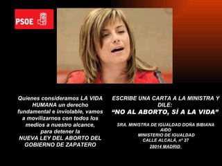 Quienes consideramos LA VIDA HUMANA un derecho fundamental e inviolable, vamos a movilizarnos con todos los medios a nuestro alcance, para detener la  NUEVA LEY DEL ABORTO DEL GOBIERNO DE ZAPATERO ESCRIBE UNA CARTA A LA MINISTRA Y DILE:  “ NO AL ABORTO, SÍ A LA VIDA”   SRA. MINISTRA DE IGUALDAD DOÑA BIBIANA AIDO MINISTERIO DE IGUALDAD CALLE ALCALÁ, nº 27 28014 MADRID   