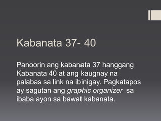 Kabanata 37- 40
Panoorin ang kabanata 37 hanggang
Kabanata 40 at ang kaugnay na
palabas sa link na ibinigay. Pagkatapos
ay sagutan ang graphic organizer sa
ibaba ayon sa bawat kabanata.
 