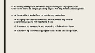 9. Iba’t ibang reaksyon at damdamin ang namamayani sa pagbabalik ni
Crisostomo Ibarra sa kanyang sariling bayan. Alin ang hindi napabilang dito?
■ A. Nananabik si Maria Clara na makita ang kasintahan
B. Nangangamba si Padre Damaso na matuklasan ang lihim sa
pagkamatay ng ama ni Crisostomo Ibarra
C. Ikinagulat ng mga prayle ang pagdating ni Crisostomo Ibarra
D. Ikinatakot ng tenyente ang pagbabalik ni Ibarra sa sarilng bayan.
 