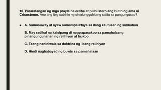 10. Pinaratangan ng mga prayle na erehe at pilibustero ang butihing ama ni
Crisostomo. Ano ang ibig sabihin ng sinalungguhitang salita sa pangungusap?
■ A. Sumusuway at ayaw sumampalataya sa ilang kautusan ng simbahan
B. May radikal na kaisipang di nagpapasakop sa pamahalaang
pinangungunahan ng relihiyon at hukbo.
C. Taong naniniwala sa doktrina ng ibang relihiyon
D. Hindi nagbabayad ng buwis sa pamahalaan
 