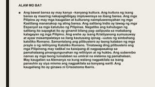 ALAM MO BA?
■ Ang bawat bansa ay may kanya –kanyang kultura. Ang kultura ng isang
bansa ay maaring nakapagbibigay impluwensya sa ibang bansa. Ang mga
Pilipino ay may mga kaugalian at kulturang naimpluwensyahan ng mga
Kastilang mananakop ng ating bansa. Ang salitang Indio ay tawag ng mga
Espanyol sa mga katutubo ng Pilipinas. Negatibo ang kahulugan ng
salitang ito sapagkat ito ay ginamit bilang pag–aalipusta sa mababang
kalagayan ng mga Pilipino. Ang erehe ay isang Kristiyanong sumusuway
at ayaw masampalataya sa ilang kautusang ipinag –uutos ng simbahang
katoliko Romano. Samantalang ang pilibustero ay taong kalaban ng mga
prayle o ng relihiyong Katoliko Romano. Tinatawag ding pilibustero ang
mga Pilipinong may radikal na kaisipang di nagpapasakop sa
pamahalaang pinangungunahan ng relihiyon at ng hukbo. Ang subersibo
naman ay mga taong lumalaban sa umiiral na sistema ng pamahalaan.
May kaugalian sa Alemanya na kung walang nagpakilala sa isang
panauhin ay siya mismo ang nagpakilala sa kanyang sarili. Ang
kaugaliang ito ay ginawa ni Crisostomo Ibarra.
 