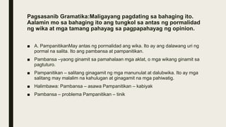 Pagsasanib Gramatika:Maligayang pagdating sa bahaging ito.
Aalamin mo sa bahaging ito ang tungkol sa antas ng pormalidad
ng wika at mga tamang pahayag sa pagpapahayag ng opinion.
■ A. PampanitikanMay antas ng pormalidad ang wika. Ito ay ang dalawang uri ng
pormal na salita. Ito ang pambansa at pampanitikan.
■ Pambansa –yaong ginamit sa pamahalaan mga aklat, o mga wikang ginamit sa
pagtuturo.
■ Pampanitikan – salitang ginagamit ng mga manunulat at dalubwika. Ito ay mga
salitang may malalim na kahulugan at ginagamit na mga pahiwatig.
■ Halimbawa: Pambansa – asawa Pampanitikan – kabiyak
■ Pambansa – problema Pampanitikan – tinik
 