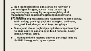 2. Iba’t ibang paraan sa paglalahad ng katwiran o
paninindigan.Pangangatwiran – ay paraan ng
pagpapahayag na may layuning manghikayat at
magpapaniwala sa pamamagitan ng makatwirang
pananalita.
■ Ginagamit ang mga pangatnig na pananhi na dahil sa/kay,
sanhi sa/kay, gawa ng, pagkat o sapagkat, palibhasa,
mangyari, kasi, dangan kasi, kaya, kung kaya.
■ Gumagamit din sa pagbibigay ng katwiran/paninindigan
ng pang-abay na panang-ayon tulad ng totoo, tunay,
talaga, siyanga, totoo.
■ Gumagamit din ng pang-abay na pananggi tulad ng
hindi/di, huwag, wala, ayaw, aywan.
 