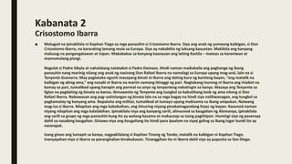 Kabanata 2
Crisostomo Ibarra
■ Malugod na ipinakilala ni Kapitan Tiago sa mga panauhin si Crisostomo Ibarra. Siya ang anak ng yumaong kaibigan, si Don
Crisostomo Ibarra, na kararating lamang mula sa Europa. Siya ay nakabihis ng luksang kasuotan. Makikita ang kanyang
malusog na pangangatawan at isipan. Mababakas sa kanyang kaanyuan ang lahing Kastila – mataas sa karaniwan at
mamumulang pisngi.
Nagulat si Padre Sibyla at nahalatang natatakot si Padre Damaso. Hindi naman maikakaila ang paghanga ng ibang
panauhin nang marinig nilang ang anak ng nasirang Don Rafael Ibarra na namalagi sa Europa upang mag-aral, lalo na si
Tenyente Guevarra. May pagtataka ngunit masayang binati ni Ibarra ang dating kura ng kanilang bayan, “ang matalik na
kaibigan ng aking ama,” ang nasabi ni Ibarra na mariin namang itinaggi ng pari. Nagtakang inurong ni Ibarra ang iniabot na
kamay sa pari, tumalikod upang harapin ang pormal na anyo ng tenyenteng nakatingin sa kanya. Masaya ang Tenyente sa
ligtas na pagdating ng binata sa bansa. Ikinuwento ng Tenyente ang tungkol sa kabutihang loob ng ama nitong si Don
Rafael Ibarra. Nabawasan ang pag–aalinlangan ng binata lalo na sa mga bagay na hindi siya naliliwanagan, ang tungkol sa
pagkamatay ng kanyang ama. Napaluha ang militar, tumalikod at lumayo upang makisama sa ibang umpukan. Naiwang
mag-isa si Ibarra. Nilapitan ang mga kababaihan, ang itinuring niyang pinakamagandang hiyas ng bayan. Kasunod naman
niyang nilapitan ang mga kalalakihan. Ipinakilala niya ang kanyang sarili, alinsunod sa kaugalian ng Alemanya, ipinakilala
ang sarili sa grupo ng mga panauhin kung ito ay walang kasama at makausap sa isang pagtitipon. Humingi siya ng pasensya
dahil sa nasabing kaugalian. Ginawa niya ang kaugaliang ito hindi para ipaalam na siyaý galing sa ibang lugar kundi ito ay
nararapat.
Isang ginoo ang lumapit sa kanya, nagpakilalang si Kapitan Tinong ng Tondo, matalik na kaibigan ni Kapitan Tiago.
Inanyayahan niya si Ibarra sa pananghalian kinabukasan. Tinanggihan ito ni Ibarra dahil siya ay pupunta sa San Diego.
 