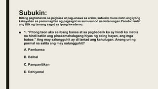 Subukin:
Bilang paghahanda sa pagbasa at pag-unawa sa aralin, subukin muna natin ang iyong
kakayahan sa pamamagitan ng pagsagot sa sumusunod na katanungan.Panuto: Isulat
ang titik ng tamang sagot sa iyong kwaderno.
■ 1. “Pitong taon ako sa ibang bansa at sa pagbabalik ko ay hindi ko matiis
na hindi batiin ang pinakamahalagang hiyas ng aking bayan, ang mga
babae.” Ang may salungguhit ay di lantad ang kahulugan. Anong uri ng
pormal na salita ang may salungguhit?
A. Pambansa
B. Balbal
C. Pampanitikan
D. Rehiyonal
 