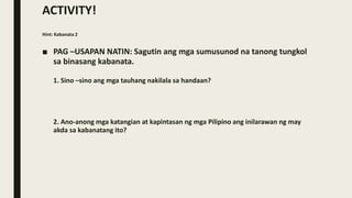 ACTIVITY!
Hint: Kabanata 2
■ PAG –USAPAN NATIN: Sagutin ang mga sumusunod na tanong tungkol
sa binasang kabanata.
1. Sino –sino ang mga tauhang nakilala sa handaan?
2. Ano-anong mga katangian at kapintasan ng mga Pilipino ang inilarawan ng may
akda sa kabanatang ito?
 