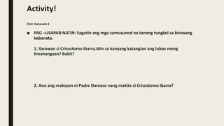 Activity!
Hint: Kabanata 3
■ PAG –USAPAN NATIN: Sagutin ang mga sumusunod na tanong tungkol sa binasang
kabanata.
1. Ilarawan si Crisostomo Ibarra.Alin sa kanyang katangian ang lubos mong
hinahangaan? Bakit?
2. Ano ang reaksyon ni Padre Damaso nang makita si Crisostomo Ibarra?
 