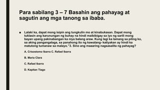 Para sabilang 3 – 7 Basahin ang pahayag at
sagutin ang mga tanong sa ibaba.
■ Lalaki ka, dapat mong isipin ang tungkulin mo at kinabukasan. Dapat mong
tuklasin ang karunungan ng buhay na hindi maibibigay sa iyo ng sarili mong
bayan upang pakinabangan ka niya balang araw. Kung lagi ka lamang sa piling ko,
sa aking pangangalaga, sa panahong ito ng kawalang- katiyakan ay hindi ka
matutong tumanaw sa malayo.”3. Sino ang maaaring nagsasalita ng pahayag?
A. Crisostomo Ibarra C. Rafael Ibarra
B. Maria Clara
C. Rafael Ibarra
D. Kapitan Tiago
 