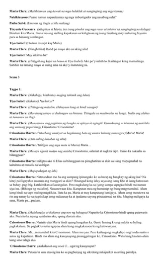 Maria Clara: (Mabibitawan ang hawak na mga bulaklak at nanginginig ang mga kamay)
Nakikiusyoso: Paano naman napasakamay ng mga imbestigador ang nasabing sulat?
Padre Salvi: (Umiwas ng tingin at tila nailang)
Tinyente Guevarra: (Nilapitan si Maria, isa isang pinulot ang mga rosas at iniabot sa nanginginig na dalaga)
Binabati kita Maria. Inuna mo ang sariling kapakanan sa kaligtasan ng isang binatang may mabuting layunin
para sa bansang sinilangan.
Tiya Isabel: (Dadaan malapit kay Maria)
Maria Clara: (Nanghihina) Ihatid po ninyo ako sa aking silid
Tiya Isabel: May sakit ka ba?
Maria Clara: (Hihigpit ang kapit sa braso ni Tiya Isabel) Ako po’y nahihilo. Kailangan kong mamahinga.
Sabihin na lamang ninyo sa aking ama na ako’y matutulog na.
Scene 3
Tagpo 1:
Maria Clara: (Nakahiga, hinihintay maging tahimik ang lahat)
Tiya Isabel: (Kakatok) *technical*
Maria Clara: (Hihinga ng malalim. Hahayaan lang at hindi sasagot)
Maria Clara: (Marahang tatayo at dudungaw sa bintana. Titingala sa maaliwalas na langit. Inalis ang alahas
at tumanaw sa ilog)
Maria Clara: (Maaaninaw ang paghinto ng bangka sa aplaya at ngingiti. Dumukwang sa bintana ng makilala
ang aninong paparating) Crisostomo! Crisostomo!
Crisostomo Ibarra: (Patakbong umakyat sa hagdanang bato ng asotea habang sumisigaw) Maria! Maria!
Maria Clara: (Dali daling lumabas ng silid)
Crisostomo Ibarra: (Tititigan ang mga mata ni Maria) Maria…
Maria Clara: (Masaya ngunit medyo nag aalala) Crisostomo, salamat at nagkita tayo. Paano ka nakaalis sa
bilangguan?
Crisostomo Ibarra: Iniligtas ako ni Elias sa bilangguan na pinaghatiran sa akin sa isang mapagmahal na
kababata at matalik na kaibigan
Maria Clara: (Mapapakagat ng labi)
Crisostomo Ibarra: Natatandaan mo ba ang sumpang ipinangako ko sa harap ng bangkay ng aking ina? Na
kitaý paliligayahin anuman ang mangyari sa akin? Hinangad kong ialay sayo ang isang libo at isang katuwaan
sa buhay, pag ibig, katahimikan at karangalan. Pero nagkulang ka sa iyong sumpa sapagkat hindi mo naman
siya ina. (Hihinga ng malalim). Nauunawaan kita. Karapatan moa ng humanap ng ibang magmamahal. Alam
kong hindi na tayo muling magkikita. Bata ka pa, Maria at may karapatang lumigaya. Alam kong matutuwa na
rin ang nanay ko sa pagsisikap kong makausap ka at ipadama sayong pinatatawad na kita. Maging maligaya ka
sana, Maria pa…paalam.
Maria Clara: (Malulungkot at ikukunot ang noo ng bahagya) Naparito ka Crisostomo hindi upang patawarin
ako. Naririto ka upang sumbatan ako, upang dustain ako.
Crisostomo Ibarra: Naririto ako Maria hindi upang husgahan ka. Gusto lamang kitang makita sa huling
pagkakataon. Sa pagkikita natin ngayon alam kong magkakaroon ka ng katiwasayan.
Maria Clara: Mi…minamahal kita Crisostomo. Alam mo yan. Pero kailangang magkalayo ang landas natin s
autos ng kapalaran. Hindi mo alam ang kasaysayang pinanggalingan ko, Crisostomo. Wala kang kaalam-alam
kung sino talaga ako.
Crisostomo Ibarra: (Nakakunot ang noo) U…ugat ng kasaysayan?
Maria Clara: Pataearin sana ako ng ina ko sa pagbunyag ng sikretong nakapaikot sa aming pamilya.
 