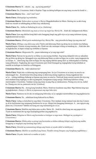 Crisostomo Ibarra: Si…sikreto…ng…ng inyong pamilya?
Maria Clara: Oo, Crisostomo, hindi si Kapitan Tiago na dating kaibigan mo ang tunay na ama ko kundi si…
Crisostomo Ibarra: Sino…sino? sino? sino?
Maria Clara: (Hahagulgol ng mahinhin)
Crisostomo Ibarra: (hahawakan sa pisngi si Maria) Magpakahinahon ka Maria. Ibulong mo sa akin kung
hindi mo masabi at nababagabag na baka may nakakarinig.
Maria Clara: Ha…halika at ibubulong ko sa’yo. (bubulong)
Crisostomo Ibarra: (Manlalaki ang mata at iiwas ng tingin kay Maria) Hi…hindi ako makapaniwala Maria.
Maria Clara: Iyan ang dahilan kung bakit suko hanggang langit ang galit niya sa iyo nang malaman niyang
nagkakaunawaan na tayo.
Crisostomo Ibarra: (Hindi parin makakatingin kay Maria) Ma…may pruweba ka bang siya ang ama mo?
Maria Clara: (Ibibigay ang dalawang sulat) Narito and dalawang liham ng aking ina na sinulat niya habang
nagdadalangtao. Ginusto niyang mamatay ako. Hindi raw ako nararapat isilang sa mundong ito…Anak daw ako
sa pagkakasala, at dapat isumpa ng simbahan at lipunan.
Crisostomo Ibarra: (Magtataka) Pa…paano nakarating sa’yo ang mga sulat?
Maria Clara: Naiwan ito ng ama ko sa bahay na una niyang tinirhan. Ang taong nakapulot nito ay nakaalam
din ng lihim ng aking ina. Ipinagpalit niya ang dalawang liham sa sulat na bigay mo sa akin nang magpunta ka
sa Europa. A…alam kong ang sulat na bigay mo ang naging dahilan upang ikaw ay imbestigahan at madiing
isang pilibustero. Nagkulang ako sayo Crisostomo pero hindi hinangad ng mapagmahal mong kababata at
matalik na kaibigan na ihatid ka sa bilangguan.
Crisostomo Ibarra: Ba…bakit nakalimot ka?
Maria Clara: Naipit ako sa dalawang nag-uumpugang bato. Sa iyo Crisostomo at sa tunay na ama ko na
nakatunggali mo…Kinalimutan kita alang-alang sa dalawang amang nagdurusa. Kung nagpakasal ako
sa’yo…walang mukhang ihaharap sa lipunan ang tunay na ama ko. Natitiyak kong susurut-surutin din niya ang
ama-amahan kong nagbigay sa akin ng pangalan, kasaganaan at pag-aaruga. Dalawang kaluluwa silang
mamimighati, Crisostomo. Tandaan mong ang tunay na pag-ibig ay nakakaunawa. Parang awa mo na, mahal
ko. Parang awa mo na, patawarin mo ko! (Luluhod)
Crisostomo Ibarra: Hu…huwag kang lumuhod, Maria. Hindi mo kasalanan ang lahat. Mga biktima lang tayo
ng pagkakataon. (Itatayo si Maria at pupunasan ang mga luha nito)
Maria Clara: Natutuwa na rin ako at maligayang hihiwalay sa’yo sapagkat naiintindihan mo ang pagdurusa ko.
Crisostomo Ibarra: Na…nabalitaan kong ikakasal ka na Maria.
Maria Clara: Labag sa kalooban ko ang lahat, Crisostomo. Pero tandaan mong makasal man ako kay Linares
ay di ko kalilimutan ang sumpaang binitawan ko sa iyo. Iibigin kita hanggang kamatayan. A…ano ngayon ang
plano mo, Crisostomo? Sabihin mo kung ano ang maitutulong ko sa’yo.
Crisostomo Ibarra: Madilim ang bukas para sa akin, Maria. Hi…hindi ko alam kung ano ang gagawin ko.
Tiyak na malalaman din ng mga maykapangyarihan ang pagtakas ko.
Maria Clara: (Nilapitan ni Maria ang kasintahan at tinitigan sa mga mata. Mahigpit na yayakapin si
Crisosotomo.)
Crisostomo Ibarra: (Hahawakan sa pisngi ang kasintahan at dahan-dahang ilalapit ang kaniyang mukha
hanggang sa maglapat ang kanilang mga labi.)
Maria Clara: (Itutulak ng namumulang dalaga ang binata at yuyuko dahil sa kahihiyan.)
Crisostomo Ibarra: (Mabilis na tatalikod ang binata. Patakbo nitong binagtas ang bangkang naghihintay.)
Maria Clara: (Yuyuko, hahawak sa mukha at iiyak.)
 