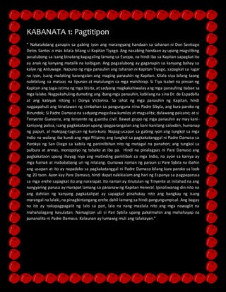 KABANATA 1: Pagtitipon 
“ Nakatakdang ganapin sa gabing iyon ang marangyang handaan sa tahanan ni Don Santiago 
Delos Santos o mas kilala bilang si Kapitan Tiyago. Ang nasabing handaan ay upang magsilbing 
pasalubong sa isang binatang kagagaling lamang sa Europa, na hindi iba sa Kapitan sapagkat ito 
ay anak ng kanyang matalik na kaibigan. Ang pagsalubong ay gaganapin sa kanyang bahay sa 
kalye ng Anluwage. Napuno ng mga panauhin ang tahanan ni Kapitan Tiyago, sapagkat sa lugar 
na iyon, isang malaking karangalan ang maging panauhin ng Kapitan. Kilala siya bilang taong 
nabibilang sa mataas na lipunan at matulungin sa mga mahihirap. Si Tiya Isabel na pinsan ng 
Kapitan ang taga-istima ng mga bisita, at sadyang magkakahiwalay ang mga panauhing babae sa 
mga lalake. Nagpakahuling dumating ang ibang mga panauhin, kabilang na sina Dr. de Espadaña 
at ang kabiyak nitong si Donya Victorina. Sa lahat ng mga panauhin ng Kapitan, hindi 
nagpapahuli ang kinatawan ng simbahan sa pangunguna nina Padre Sibyla, ang kura paroko ng 
Binundok; Si Padre Damaso na sadyang magaslaw kumilos at magsalita; dalawang paisano; at si 
Tenyente Guevarra, ang tenyente ng guardia civil. Bawat grupo ng mga panauhin ay may kani - 
kaniyang paksa, isang pagkakataon upang ipagparangalan ang kani-kanilang saloobin, humanap 
ng papuri, at makipag-tagisan ng kuro-kuro. Napag-usapan sa gabing iyon ang tungkol sa mga 
Indio na walang iba kundi ang mga Pilipino; ang tungkol sa pagkakatanggal ni Padre Damaso sa 
Parokya ng San Diego sa kabila ng paninilbihan nito ng matagal na panahon; ang tungkol sa 
pulbura at armas, monopolyo ng tabako at iba pa. Hindi na pinalagpas ni Pare Damaso ang 
pagkakataon upang ihayag niya ang matinding panlilibak sa mga Indio, na ayon sa kaniya ay 
mga hamak at mabababang uri ng nilalang. Gumawa naman ng paraan si Pare Sybila na ibahin 
ang usapan at ito ay napadako sa pagkakatanggal ni Padre Damaso bilang kura paroko sa loob 
ng 20 taon. Ayon kay Pare Damaso, hindi dapat nakikialam ang hari ng Espanya sa pagpaparusa 
sa mga erehe sapagkat ito ang nararapat. Ito naman ay tinutulan ng Tinyente at inilahad na ang 
nangyaring parusa ay marapat lamang sa pananaw ng Kapitan Heneral. Ipinaliwanag din nito na 
ang dahilan ng kanyang pagkakalipat ay sapagkat pinahukay nito ang bangkay ng isang 
marangal na lalaki, na pinagbintangang erehe dahil lamang sa hindi pangungumpisal. Ang bagay 
na ito ay nakapagpagalit ng lalo sa pari, lalo na nang maalala nito ang mga nawaglit na 
mahahalagang kasulatan. Namagitan uli si Pari Sybila upang pakalmahin ang mahahayap na 
pananalita ni Padre Damaso. Kalaunan ay lumawig muli ang talakayan.” 
 