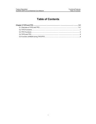 Feature Description                                                                                                 Functional Features
HUAWEI UMTS Circuit-Switched Core Network                                                                             Table of Contents




                                             Table of Contents

Chapter 5 TrFO and TFO ................................ ................................ ................................ .......... 5-1
      5.1 Overview of TrFO and TFO ................................ ................................ ........................... 5-1
      5.2 TrFO Functions ................................ ................................ ................................ ................. 1
      5.3 TFO Functions ................................ ................................ ................................ .................. 3
      5.4 TrFO and TFO ................................ ................................ ................................ .................. 4
      5.5 Function of MGW during TrFO/TFO ................................ ................................ .................. 4




                                                                      i
 