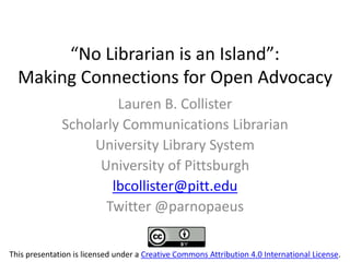 “No  Librarian  is  an  Island”:
Making Connections for Open Advocacy
Lauren B. Collister
Scholarly Communications Librarian
University Library System
University of Pittsburgh
lbcollister@pitt.edu
Twitter @parnopaeus
This presentation is licensed under a Creative Commons Attribution 4.0 International License.
 