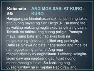 Hanggang sa kinabukasan sakmal pa rin ng takot
ang buong bayan ng San Diego. Ni isa mang tao
ay walang makitang naglalakad sa gitna ng daan.
Tahimik na tahimik ang buong paligid. Pamaya-
maya, isang bata ang naglakas loob na
magbukas ng bintana at inlibot ang paningin.
Dahil sa ginawa ng bata, nagsisunod ang mga iba
na magbukas ng bintana. Ang mga
magkapitbahay ay nagbalitaan. Lubhang kalagim-
lagim daw ang nagdaang gabi tulad noong
mandambong si balat. Sa kanilang pag-
uusap,lumitaw na si Kapitan Pablo raw ang
 