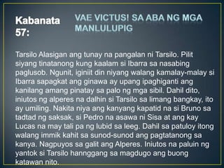 Tarsilo Alasigan ang tunay na pangalan ni Tarsilo. Pilit
siyang tinatanong kung kaalam si Ibarra sa nasabing
paglusob. Ngunit, iginiit din niyang walang kamalay-malay si
Ibarra sapagkat ang ginawa ay upang ipaghiganti ang
kanilang amang pinatay sa palo ng mga sibil. Dahil dito,
iniutos ng alperes na dalhin si Tarsilo sa limang bangkay, ito
ay umiling. Nakita niya ang kanyang kapatid na si Bruno sa
tadtad ng saksak, si Pedro na asawa ni Sisa at ang kay
Lucas na may tali pa ng lubid sa leeg. Dahil sa patuloy itong
walang immik kahit sa sunod-sunod ang pagtatanong sa
kanya. Nagpuyos sa galit ang Alperes. Iniutos na paluin ng
yantok si Tarsilo hannggang sa magdugo ang buong
katawan nito.
 