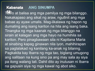 Tuliro at balisa ang mga pamilya ng mga bilanggo.
Nakakapaso ang sikat ng araw, ngu8nit ang mga
babae ay ayaw umalis. Mag-iikalawa ng hapon ng
dumating ang isang kariton na hila ang isang baka.
Tinangka ng mga kaanak ng mga bilanggo na
sirain at kalagan ang mga hayo na humihila sa
kariton. Pero pinagbawaan sila ni Kapitana Maria
at sinabing kapag ginawan nila iyon, mahihirapan
sa paglalakad ng kanilang ka-anak ng bilanng.
Pagkakita kay Ibarra ng mga tao, biglang umugong
ang salitaan na kung sino pa ang may sala ay siya
pa itong walang tali. Dahil dito ay inutusan ni Ibarra
na gapusin siya ng mga kawal ng abot siko.
 