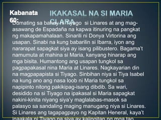 Dumating sa bahay ni Tiyago si Linares at ang mag-
asawang de Espadaña na kapwa itinuring na pangkat
ng makapamahalaan. Sinarili ni Donya Virtorina ang
usapan. Sinabi na kung babarilin si Ibarra, iyon ang
nararapat sapagkat siya ay isang pilibustero. Bagama’t
namumuta at mahina si Maria, kanyang hinarap ang
mga bisita. Humantong ang usapan tungkol sa
pagpapakasal nina Maria at Linares. Nagkayarian din
na magpapapista si Tiyago. Sinbihan niya si Tiya Isabel
na kung ano ang nasa loob ni Maria tungkol sa
napipinto nitong pakikipag-isang dibdib. Sa wari,
desidido na si Tiyago na ipakasal si Maria sapagkat
nakini-kinita niyang siya’y maglalabas-masok sa
palasyo sa sandaling maging manugang niya si Linares.
Si Linares ang tagapagpayo ng Kapitan Heneral, kaya’t
 