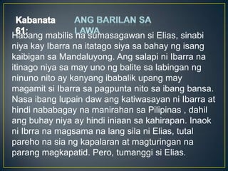 :
Habang mabilis na sumasagawan si Elias, sinabi
niya kay Ibarra na itatago siya sa bahay ng isang
kaibigan sa Mandaluyong. Ang salapi ni Ibarra na
itinago niya sa may uno ng balite sa labingan ng
ninuno nito ay kanyang ibabalik upang may
magamit si Ibarra sa pagpunta nito sa ibang bansa.
Nasa ibang lupain daw ang katiwasayan ni Ibarra at
hindi nababagay na manirahan sa Pilipinas , dahil
ang buhay niya ay hindi iniaan sa kahirapan. Inaok
ni Ibrra na magsama na lang sila ni Elias, tutal
pareho na sia ng kapalaran at magturingan na
parang magkapatid. Pero, tumanggi si Elias.
 