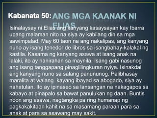Isinalaysay ni Elias ang kanyang kasaysayan kay Ibarra
upang malaman nito na siya ay kabilang din sa mga
sawimpalad. May 60 taon na ang nakalipas, ang kanyang
nuno ay isang tenedor de libros sa isangbahay-kalakal ng
kastila. Kasama ng kanyang asawa at isang anak na
lalaki, ito ay nanirahan sa maynila. Isang gabi nasunog
ang isang tanggapang pinaglilingkuran nyiya. Isinakdal
ang kanyang nuno sa salang panununog. Palibhasay
maralita at walang kayang ibayad sa abogado, siya ay
nahatulan. Ito ay ipinaseo sa lansangan na nakagapos sa
kabayo at pinapalo sa bawat panulukan ng daan. Buntis
noon ang asawa, nagtangka pa ring humanap ng
pagkakakitaan kahit na sa masamang paraan para sa
anak at para sa asawang may sakit.
 