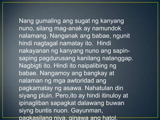Nang gumaling ang sugat ng kanyang
nuno, silang mag-anak ay namundok
nalamang. Nanganak ang babae, ngunit
hindi nagtagal namatay ito. Hindi
nakayanan ng kanyang nuno ang sapin-
saping pagdurusang kanilang natanggap.
Nagbigti ito. Hindi ito naipalibing ng
babae. Nangamoy ang bangkay at
nalaman ng mga awtoridad ang
pagkamatay ng asawa. Nahatulan din
siyang pluin. Pero,ito ay hindi itinuloy at
ipinagliban sapagkat dalawang buwan
siyng buntis nuon. Gayunman,
pagkasilang niya, ginawa ang hatol.
 
