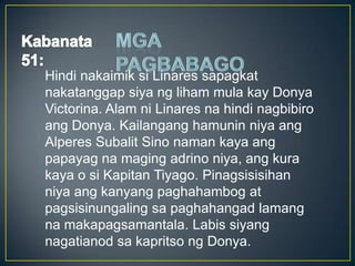Hindi nakaimik si Linares sapagkat
nakatanggap siya ng liham mula kay Donya
Victorina. Alam ni Linares na hindi nagbibiro
ang Donya. Kailangang hamunin niya ang
Alperes Subalit Sino naman kaya ang
papayag na maging adrino niya, ang kura
kaya o si Kapitan Tiyago. Pinagsisisihan
niya ang kanyang paghahambog at
pagsisinungaling sa paghahangad lamang
na makapagsamantala. Labis siyang
nagatianod sa kapritso ng Donya.
 