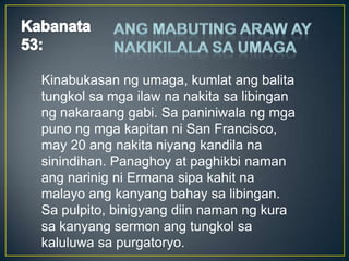 Kinabukasan ng umaga, kumlat ang balita
tungkol sa mga ilaw na nakita sa libingan
ng nakaraang gabi. Sa paniniwala ng mga
puno ng mga kapitan ni San Francisco,
may 20 ang nakita niyang kandila na
sinindihan. Panaghoy at paghikbi naman
ang narinig ni Ermana sipa kahit na
malayo ang kanyang bahay sa libingan.
Sa pulpito, binigyang diin naman ng kura
sa kanyang sermon ang tungkol sa
kaluluwa sa purgatoryo.
 