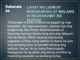 :
Tinulungan ni Elias si Ibarra sa pagpili ng mga
kasulatan. Sa mga kasulatan, nabasa niya ang
tungkol kay Don Pedro Eibarramendia at
tinanong niya kay Ibarra kung ano ang relasyon
nito sa kanya. Halos nayanig ang buong
pagkatao ni Elias nang sabihin ni Ibarra na iyon
ang kanyang nuno na ipinaikli lamang ang
apilyido. Isa pa, ito ay isang Baskongado.
Natagpuan na ng piloto ang lahing lumikha ng
matinding kasawian sa kanilang buhay.
 