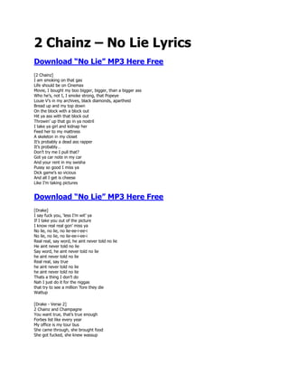 2 Chainz – No Lie Lyrics
Download “No Lie” MP3 Here Free
[2 Chainz]
I am smoking on that gas
Life should be on Cinemax
Movie, I bought my boo bigger, bigger, than a bigger ass
Who he‟s, not I, I smoke strong, that Popeye
Louie V‟s in my archives, black diamonds, apartheid
Bread up and my top down
On the block with a block out
Hit ya ass with that block out
Throwin‟ up that go in ya nostril
I take ya girl and kidnap her
Feed her to my mattress
A skeleton in my closet
It‟s probably a dead ass rapper
It‟s probably…
Don‟t try me I pull that?
Got ya car note in my car
And your rent in my swisha
Pussy so good I miss ya
Dick game‟s so vicious
And all I get is cheese
Like I‟m taking pictures


Download “No Lie” MP3 Here Free
[Drake]
I say fuck you, „less I‟m wit‟ ya
If I take you out of the picture
I know real real gon‟ miss ya
No lie, no lie, no lie-ee-i-ee-i
No lie, no lie, no lie-ee-i-ee-i
Real real, say word, he aint never told no lie
He aint never told no lie
Say word, he aint never told no lie
he aint never told no lie
Real real, say true
he aint never told no lie
he aint never told no lie
Thats a thing I don‟t do
Nah I just do it for the niggas
that try to see a million „fore they die
Wattup

[Drake - Verse 2]
2 Chainz and Champagne
You want true, that‟s true enough
Forbes list like every year
My office is my tour bus
She came through, she brought food
She got fucked, she knew wassup
 